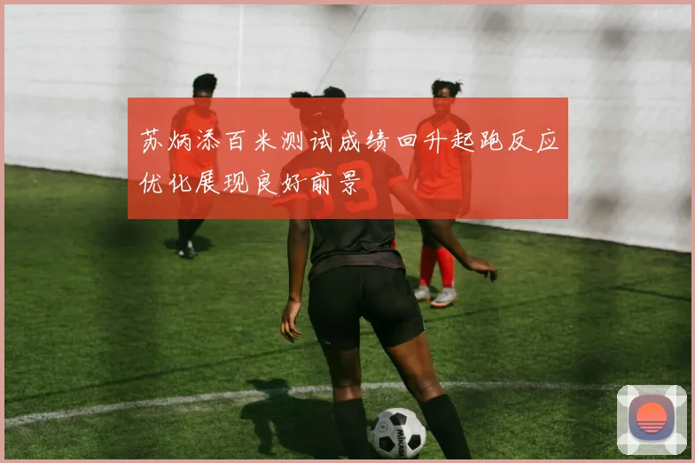 苏炳添百米测试成绩回升起跑反应优化展现良好前景